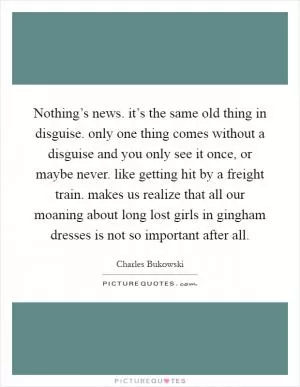 Nothing’s news. it’s the same old thing in disguise. only one thing comes without a disguise and you only see it once, or maybe never. like getting hit by a freight train. makes us realize that all our moaning about long lost girls in gingham dresses is not so important after all Picture Quote #1