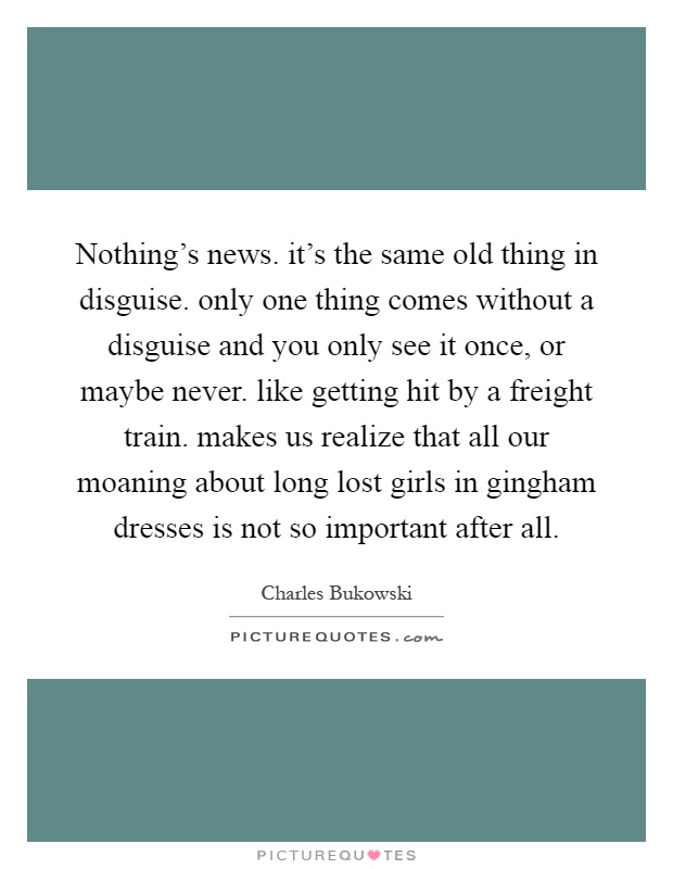 Nothing's news. it's the same old thing in disguise. only one thing comes without a disguise and you only see it once, or maybe never. like getting hit by a freight train. makes us realize that all our moaning about long lost girls in gingham dresses is not so important after all Picture Quote #1