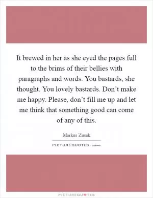 It brewed in her as she eyed the pages full to the brims of their bellies with paragraphs and words. You bastards, she thought. You lovely bastards. Don’t make me happy. Please, don’t fill me up and let me think that something good can come of any of this Picture Quote #1