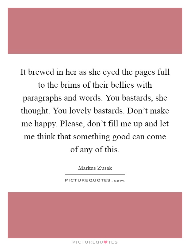 It brewed in her as she eyed the pages full to the brims of their bellies with paragraphs and words. You bastards, she thought. You lovely bastards. Don't make me happy. Please, don't fill me up and let me think that something good can come of any of this Picture Quote #1