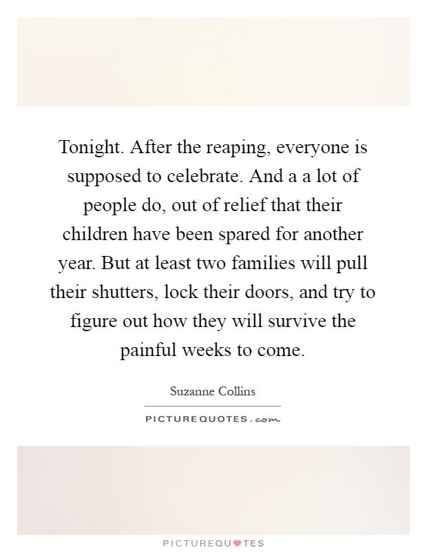 Tonight. After the reaping, everyone is supposed to celebrate. And a a lot of people do, out of relief that their children have been spared for another year. But at least two families will pull their shutters, lock their doors, and try to figure out how they will survive the painful weeks to come Picture Quote #1