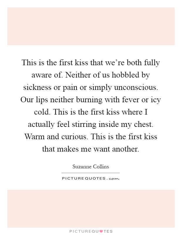 This is the first kiss that we're both fully aware of. Neither of us hobbled by sickness or pain or simply unconscious. Our lips neither burning with fever or icy cold. This is the first kiss where I actually feel stirring inside my chest. Warm and curious. This is the first kiss that makes me want another Picture Quote #1