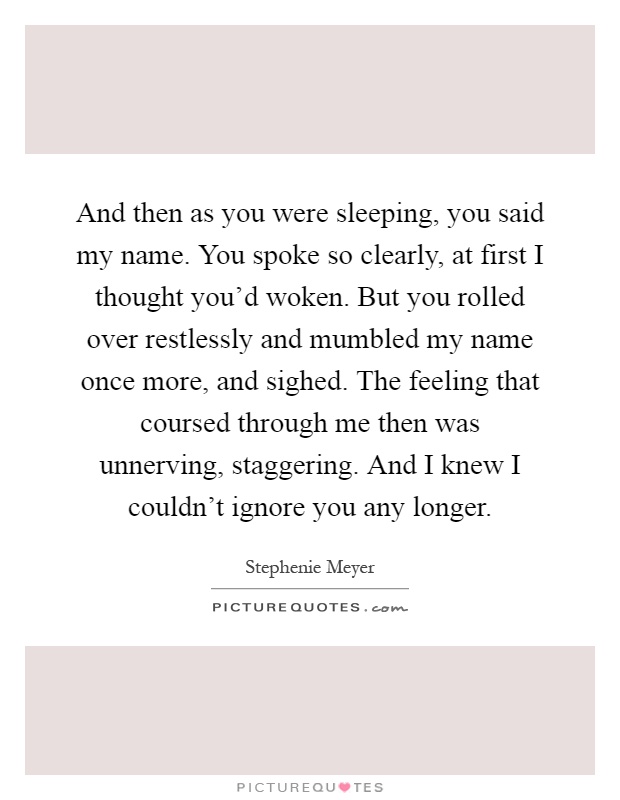 And then as you were sleeping, you said my name. You spoke so clearly, at first I thought you'd woken. But you rolled over restlessly and mumbled my name once more, and sighed. The feeling that coursed through me then was unnerving, staggering. And I knew I couldn't ignore you any longer Picture Quote #1
