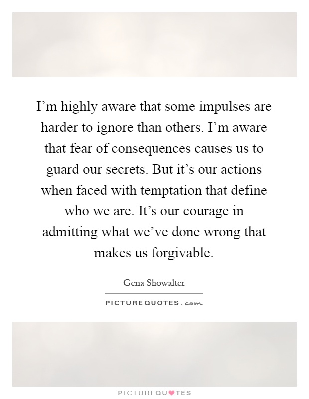I'm highly aware that some impulses are harder to ignore than others. I'm aware that fear of consequences causes us to guard our secrets. But it's our actions when faced with temptation that define who we are. It's our courage in admitting what we've done wrong that makes us forgivable Picture Quote #1