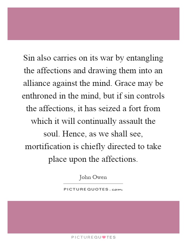 Sin also carries on its war by entangling the affections and drawing them into an alliance against the mind. Grace may be enthroned in the mind, but if sin controls the affections, it has seized a fort from which it will continually assault the soul. Hence, as we shall see, mortification is chiefly directed to take place upon the affections Picture Quote #1