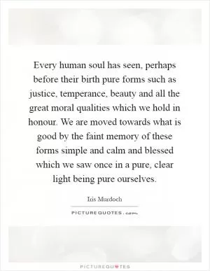 Every human soul has seen, perhaps before their birth pure forms such as justice, temperance, beauty and all the great moral qualities which we hold in honour. We are moved towards what is good by the faint memory of these forms simple and calm and blessed which we saw once in a pure, clear light being pure ourselves Picture Quote #1