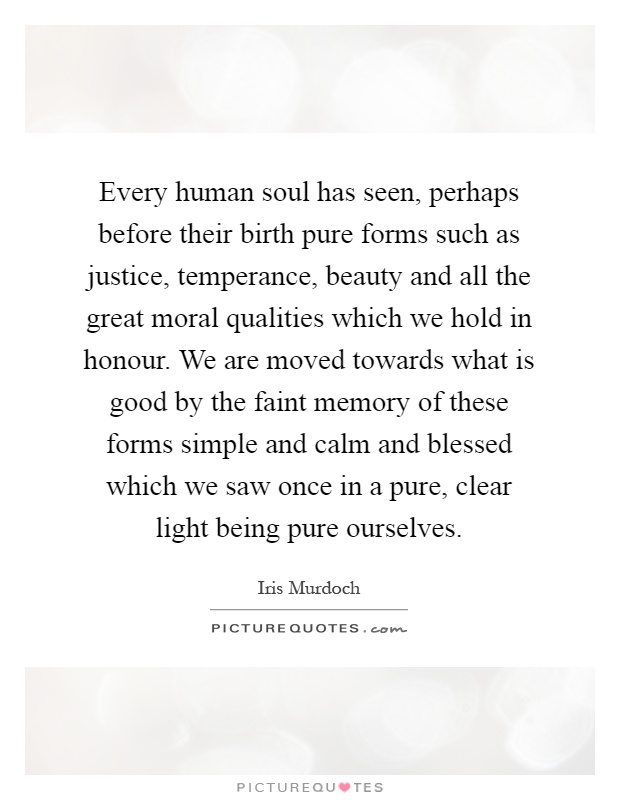 Every human soul has seen, perhaps before their birth pure forms such as justice, temperance, beauty and all the great moral qualities which we hold in honour. We are moved towards what is good by the faint memory of these forms simple and calm and blessed which we saw once in a pure, clear light being pure ourselves Picture Quote #1