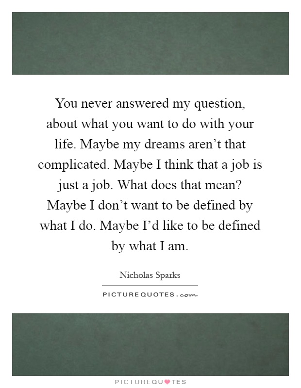 You never answered my question, about what you want to do with your life. Maybe my dreams aren't that complicated. Maybe I think that a job is just a job. What does that mean? Maybe I don't want to be defined by what I do. Maybe I'd like to be defined by what I am Picture Quote #1