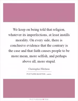 We keep on being told that religion, whatever its imperfections, at least instills morality. On every side, there is conclusive evidence that the contrary is the case and that faith causes people to be more mean, more selfish, and perhaps above all, more stupid Picture Quote #1
