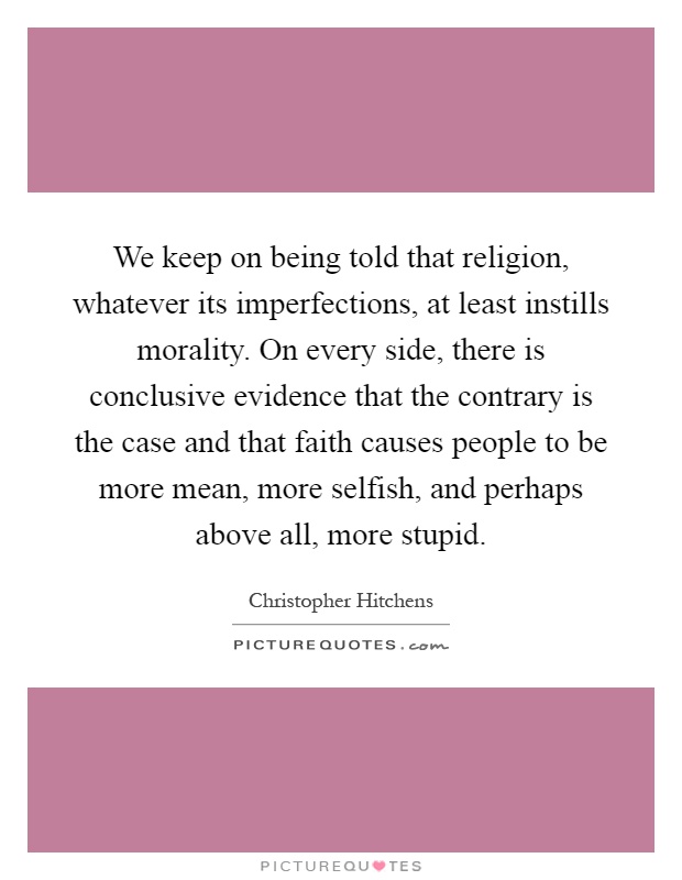 We keep on being told that religion, whatever its imperfections, at least instills morality. On every side, there is conclusive evidence that the contrary is the case and that faith causes people to be more mean, more selfish, and perhaps above all, more stupid Picture Quote #1