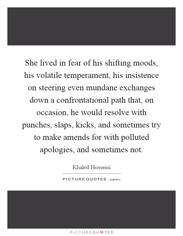 She lived in fear of his shifting moods, his volatile temperament, his insistence on steering even mundane exchanges down a confrontational path that, on occasion, he would resolve with punches, slaps, kicks, and sometimes try to make amends for with polluted apologies, and sometimes not Picture Quote #1