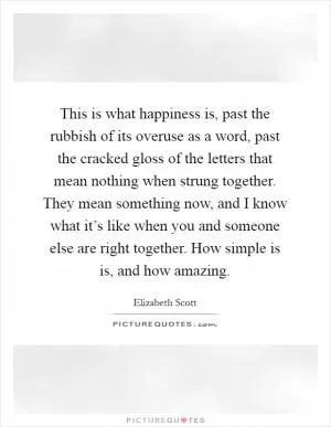 This is what happiness is, past the rubbish of its overuse as a word, past the cracked gloss of the letters that mean nothing when strung together. They mean something now, and I know what it’s like when you and someone else are right together. How simple is is, and how amazing Picture Quote #1