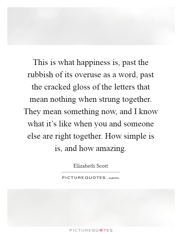 This is what happiness is, past the rubbish of its overuse as a word, past the cracked gloss of the letters that mean nothing when strung together. They mean something now, and I know what it's like when you and someone else are right together. How simple is is, and how amazing Picture Quote #1