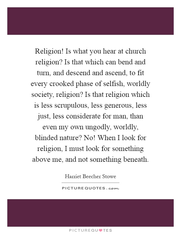 Religion! Is what you hear at church religion? Is that which can bend and turn, and descend and ascend, to fit every crooked phase of selfish, worldly society, religion? Is that religion which is less scrupulous, less generous, less just, less considerate for man, than even my own ungodly, worldly, blinded nature? No! When I look for religion, I must look for something above me, and not something beneath Picture Quote #1