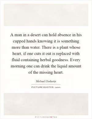 A man in a desert can hold absence in his cupped hands knowing it is something more than water. There is a plant whose heart, if one cuts it out is replaced with fluid containing herbal goodness. Every morning one can drink the liquid amount of the missing heart Picture Quote #1