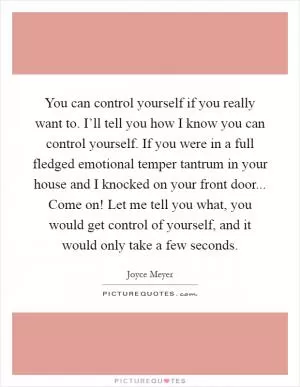 You can control yourself if you really want to. I’ll tell you how I know you can control yourself. If you were in a full fledged emotional temper tantrum in your house and I knocked on your front door... Come on! Let me tell you what, you would get control of yourself, and it would only take a few seconds Picture Quote #1