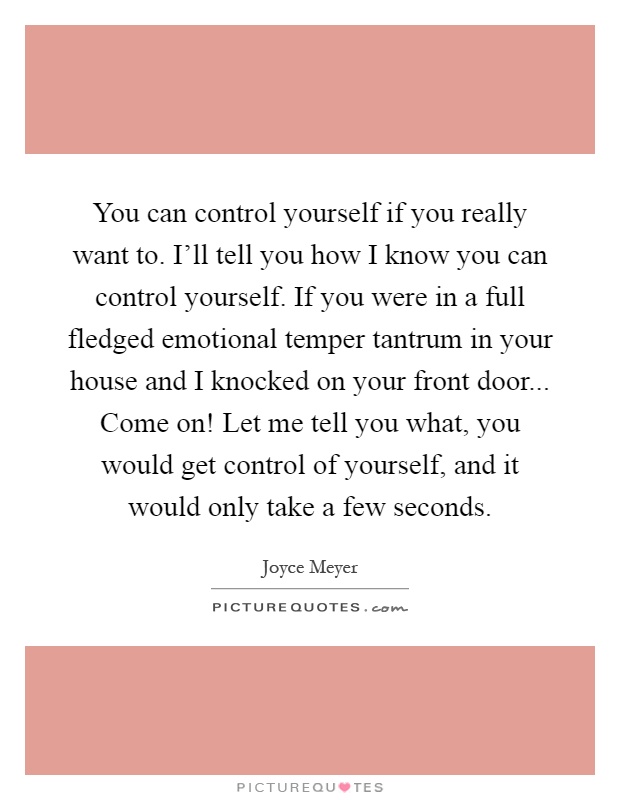 You can control yourself if you really want to. I'll tell you how I know you can control yourself. If you were in a full fledged emotional temper tantrum in your house and I knocked on your front door... Come on! Let me tell you what, you would get control of yourself, and it would only take a few seconds Picture Quote #1