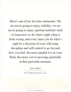 Here’s one of my favorite statements: We are never going to enjoy stability, we are never going to enjoy spiritual maturity until we learn how to do what’s right when it feels wrong, and every time you do what’s right by a decision of your will using discipline and self control to go beyond how you feel, the more painful it is in your flesh, the more you’re growing spiritually at that particular moment Picture Quote #1