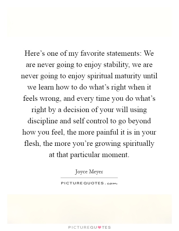 Here's one of my favorite statements: We are never going to enjoy stability, we are never going to enjoy spiritual maturity until we learn how to do what's right when it feels wrong, and every time you do what's right by a decision of your will using discipline and self control to go beyond how you feel, the more painful it is in your flesh, the more you're growing spiritually at that particular moment Picture Quote #1