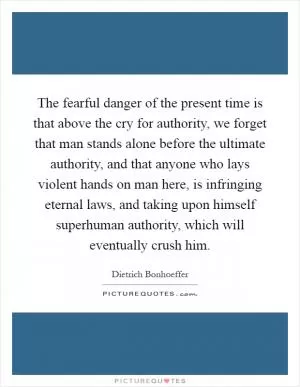 The fearful danger of the present time is that above the cry for authority, we forget that man stands alone before the ultimate authority, and that anyone who lays violent hands on man here, is infringing eternal laws, and taking upon himself superhuman authority, which will eventually crush him Picture Quote #1
