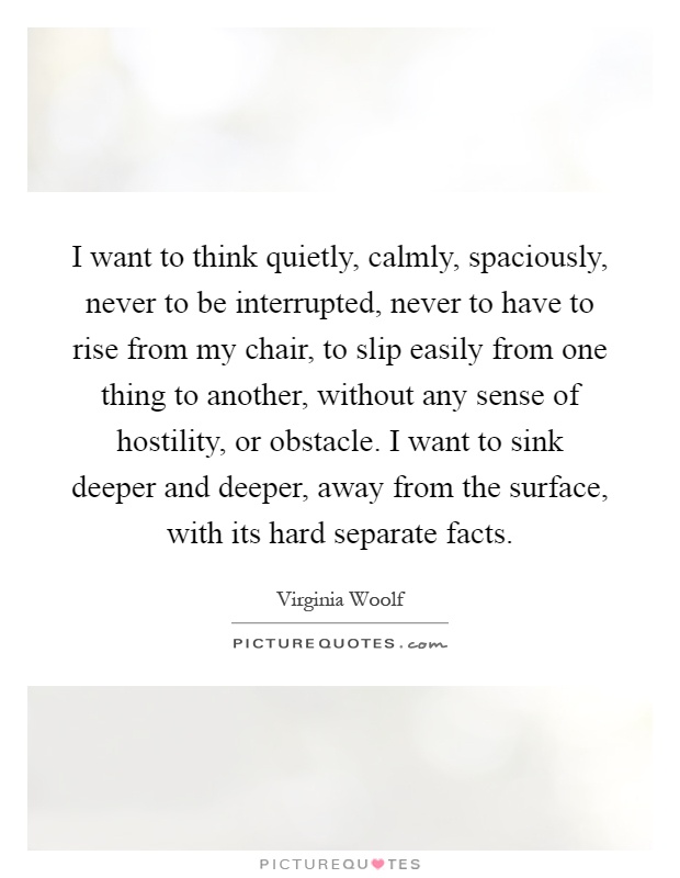I want to think quietly, calmly, spaciously, never to be interrupted, never to have to rise from my chair, to slip easily from one thing to another, without any sense of hostility, or obstacle. I want to sink deeper and deeper, away from the surface, with its hard separate facts Picture Quote #1
