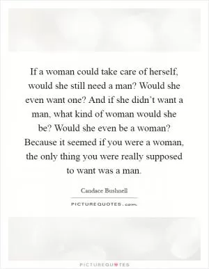 If a woman could take care of herself, would she still need a man? Would she even want one? And if she didn’t want a man, what kind of woman would she be? Would she even be a woman? Because it seemed if you were a woman, the only thing you were really supposed to want was a man Picture Quote #1