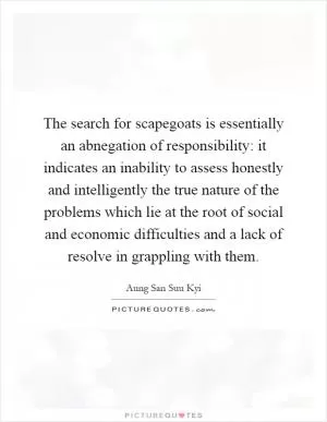 The search for scapegoats is essentially an abnegation of responsibility: it indicates an inability to assess honestly and intelligently the true nature of the problems which lie at the root of social and economic difficulties and a lack of resolve in grappling with them Picture Quote #1