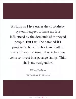 As long as I live under the capitalistic system I expect to have my life influenced by the demands of moneyed people. But I will be damned if I propose to be at the beck and call of every itinerant scoundrel who has two cents to invest in a postage stamp. This, sir, is my resignation Picture Quote #1