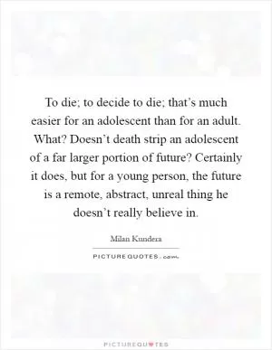 To die; to decide to die; that’s much easier for an adolescent than for an adult. What? Doesn’t death strip an adolescent of a far larger portion of future? Certainly it does, but for a young person, the future is a remote, abstract, unreal thing he doesn’t really believe in Picture Quote #1