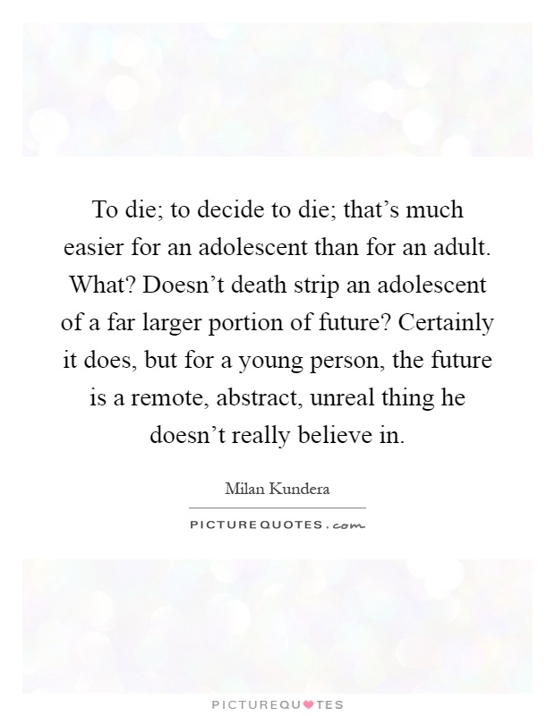 To die; to decide to die; that's much easier for an adolescent than for an adult. What? Doesn't death strip an adolescent of a far larger portion of future? Certainly it does, but for a young person, the future is a remote, abstract, unreal thing he doesn't really believe in Picture Quote #1