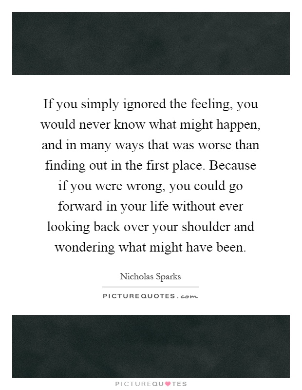 If you simply ignored the feeling, you would never know what might happen, and in many ways that was worse than finding out in the first place. Because if you were wrong, you could go forward in your life without ever looking back over your shoulder and wondering what might have been Picture Quote #1