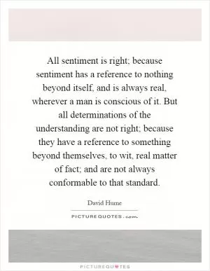 All sentiment is right; because sentiment has a reference to nothing beyond itself, and is always real, wherever a man is conscious of it. But all determinations of the understanding are not right; because they have a reference to something beyond themselves, to wit, real matter of fact; and are not always conformable to that standard Picture Quote #1