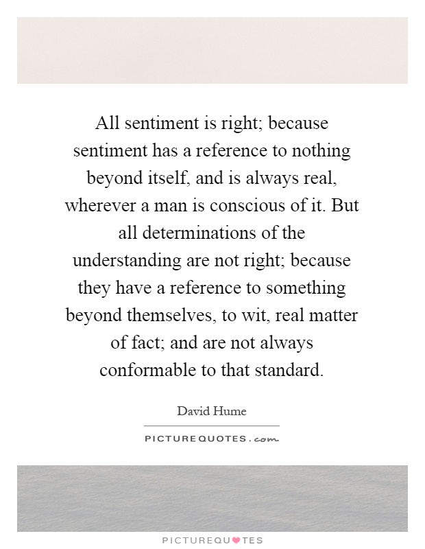 All sentiment is right; because sentiment has a reference to nothing beyond itself, and is always real, wherever a man is conscious of it. But all determinations of the understanding are not right; because they have a reference to something beyond themselves, to wit, real matter of fact; and are not always conformable to that standard Picture Quote #1