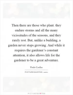 Then there are those who plant. they endure storms and all the many vicissitudes of the seasons, and they rarely rest. But, unlike a building, a garden never stops growing. And while it requires the gardener’s constant attention, it also allows life for the gardener to be a great adventure Picture Quote #1