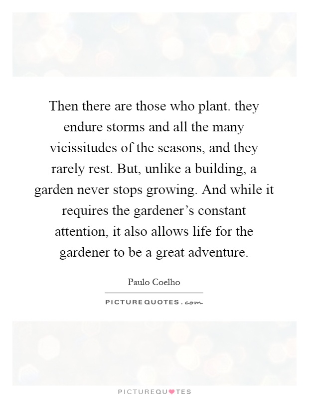 Then there are those who plant. they endure storms and all the many vicissitudes of the seasons, and they rarely rest. But, unlike a building, a garden never stops growing. And while it requires the gardener's constant attention, it also allows life for the gardener to be a great adventure Picture Quote #1