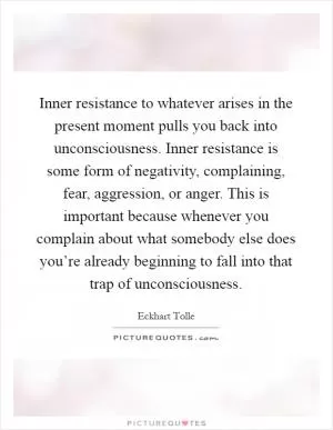 Inner resistance to whatever arises in the present moment pulls you back into unconsciousness. Inner resistance is some form of negativity, complaining, fear, aggression, or anger. This is important because whenever you complain about what somebody else does you’re already beginning to fall into that trap of unconsciousness Picture Quote #1