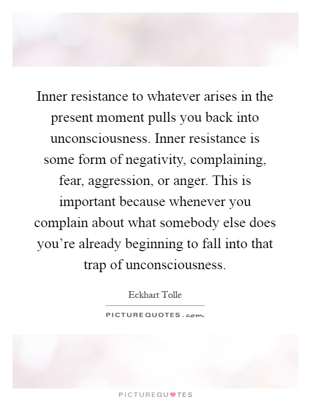Inner resistance to whatever arises in the present moment pulls you back into unconsciousness. Inner resistance is some form of negativity, complaining, fear, aggression, or anger. This is important because whenever you complain about what somebody else does you're already beginning to fall into that trap of unconsciousness Picture Quote #1