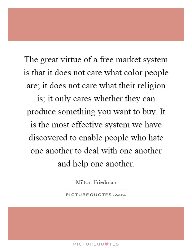 The great virtue of a free market system is that it does not care what color people are; it does not care what their religion is; it only cares whether they can produce something you want to buy. It is the most effective system we have discovered to enable people who hate one another to deal with one another and help one another Picture Quote #1