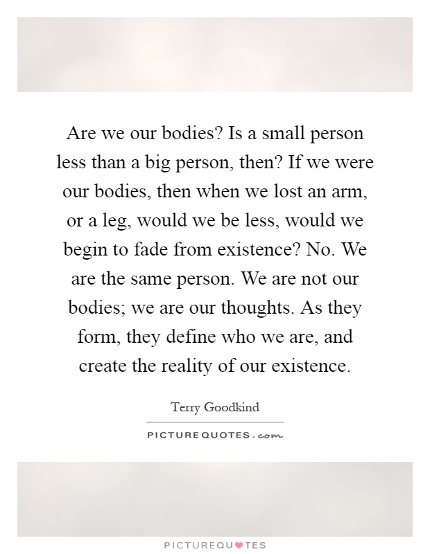 Are we our bodies? Is a small person less than a big person, then? If we were our bodies, then when we lost an arm, or a leg, would we be less, would we begin to fade from existence? No. We are the same person. We are not our bodies; we are our thoughts. As they form, they define who we are, and create the reality of our existence Picture Quote #1