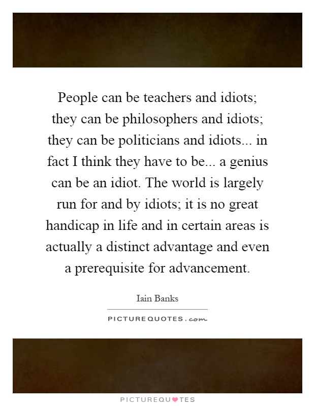 People can be teachers and idiots; they can be philosophers and idiots; they can be politicians and idiots... in fact I think they have to be... a genius can be an idiot. The world is largely run for and by idiots; it is no great handicap in life and in certain areas is actually a distinct advantage and even a prerequisite for advancement Picture Quote #1