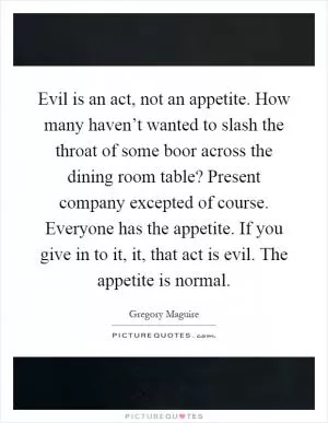 Evil is an act, not an appetite. How many haven’t wanted to slash the throat of some boor across the dining room table? Present company excepted of course. Everyone has the appetite. If you give in to it, it, that act is evil. The appetite is normal Picture Quote #1
