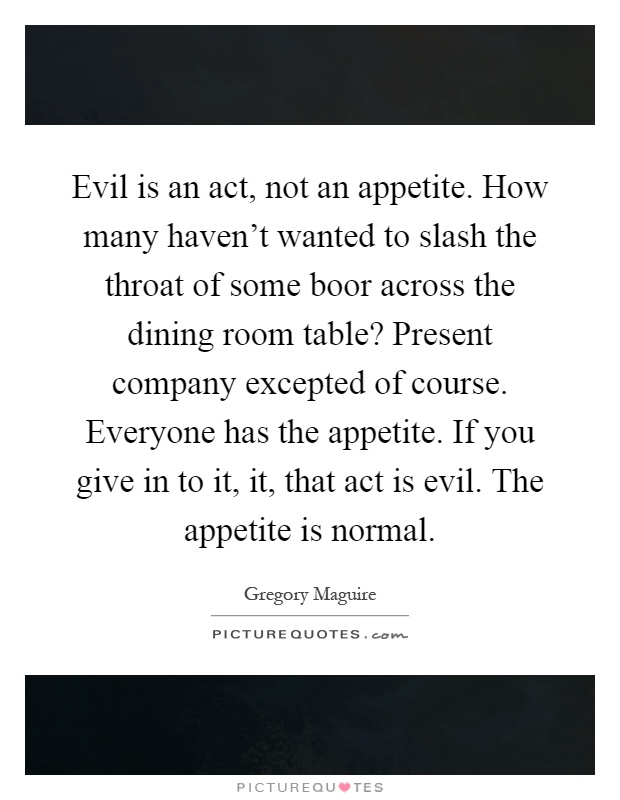 Evil is an act, not an appetite. How many haven't wanted to slash the throat of some boor across the dining room table? Present company excepted of course. Everyone has the appetite. If you give in to it, it, that act is evil. The appetite is normal Picture Quote #1