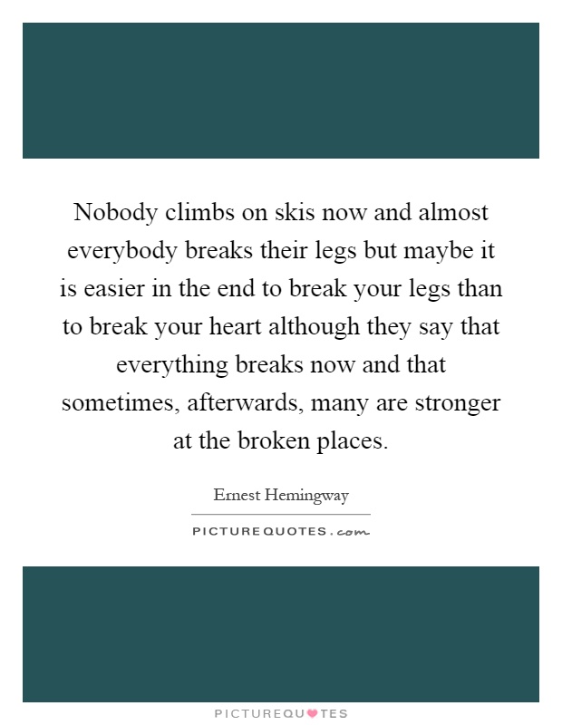 Nobody climbs on skis now and almost everybody breaks their legs but maybe it is easier in the end to break your legs than to break your heart although they say that everything breaks now and that sometimes, afterwards, many are stronger at the broken places Picture Quote #1