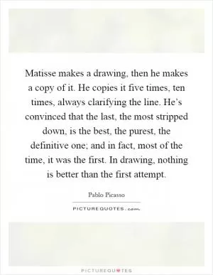 Matisse makes a drawing, then he makes a copy of it. He copies it five times, ten times, always clarifying the line. He’s convinced that the last, the most stripped down, is the best, the purest, the definitive one; and in fact, most of the time, it was the first. In drawing, nothing is better than the first attempt Picture Quote #1