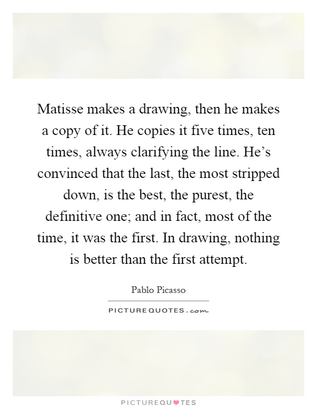 Matisse makes a drawing, then he makes a copy of it. He copies it five times, ten times, always clarifying the line. He's convinced that the last, the most stripped down, is the best, the purest, the definitive one; and in fact, most of the time, it was the first. In drawing, nothing is better than the first attempt Picture Quote #1