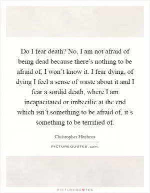 Do I fear death? No, I am not afraid of being dead because there’s nothing to be afraid of, I won’t know it. I fear dying, of dying I feel a sense of waste about it and I fear a sordid death, where I am incapacitated or imbecilic at the end which isn’t something to be afraid of, it’s something to be terrified of Picture Quote #1