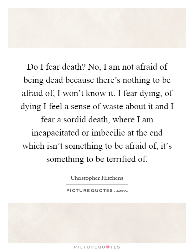 Do I fear death? No, I am not afraid of being dead because there's nothing to be afraid of, I won't know it. I fear dying, of dying I feel a sense of waste about it and I fear a sordid death, where I am incapacitated or imbecilic at the end which isn't something to be afraid of, it's something to be terrified of Picture Quote #1