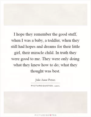 I hope they remember the good stuff, when I was a baby, a toddler, when they still had hopes and dreams for their little girl, their miracle child. In truth they were good to me. They were only doing what they knew how to do; what they thought was best Picture Quote #1