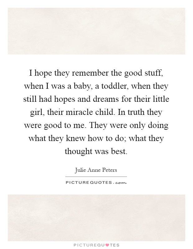 I hope they remember the good stuff, when I was a baby, a toddler, when they still had hopes and dreams for their little girl, their miracle child. In truth they were good to me. They were only doing what they knew how to do; what they thought was best Picture Quote #1