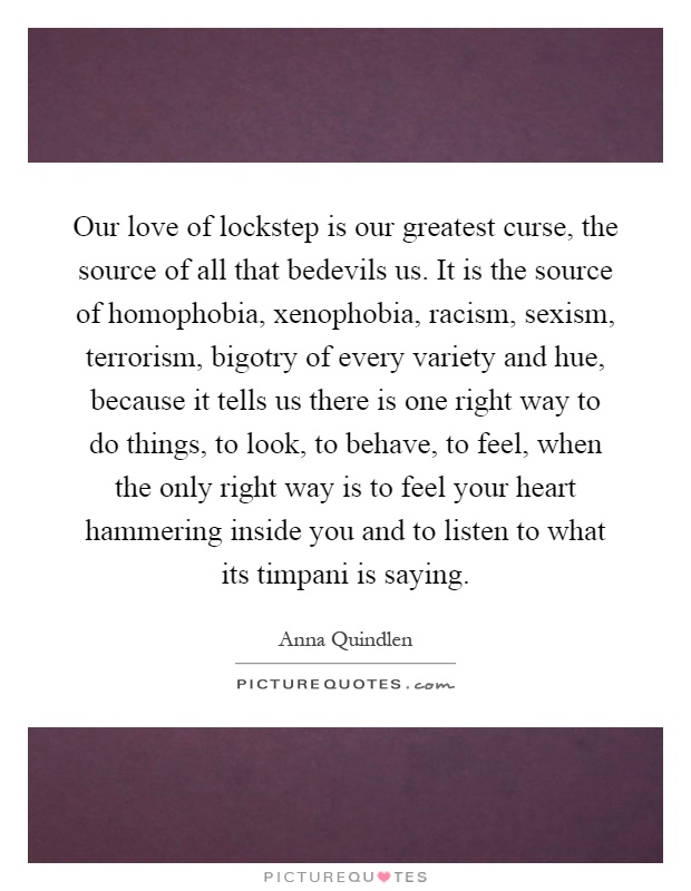 Our love of lockstep is our greatest curse, the source of all that bedevils us. It is the source of homophobia, xenophobia, racism, sexism, terrorism, bigotry of every variety and hue, because it tells us there is one right way to do things, to look, to behave, to feel, when the only right way is to feel your heart hammering inside you and to listen to what its timpani is saying Picture Quote #1
